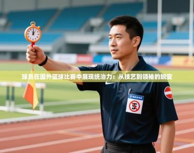 球员在国外篮球比赛中展现统治力：从技艺到领袖的蜕变