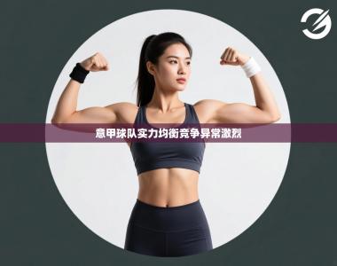 意甲球队实力均衡竞争异常激烈