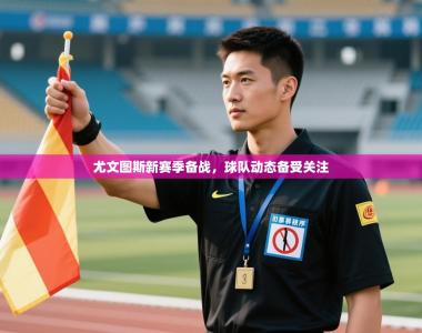 尤文图斯新赛季备战，球队动态备受关注